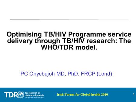 1 Irish Forum for Global health 2010 Optimising TB/HIV Programme service delivery through TB/HIV research: The WHO/TDR model. PC Onyebujoh MD, PhD, FRCP.