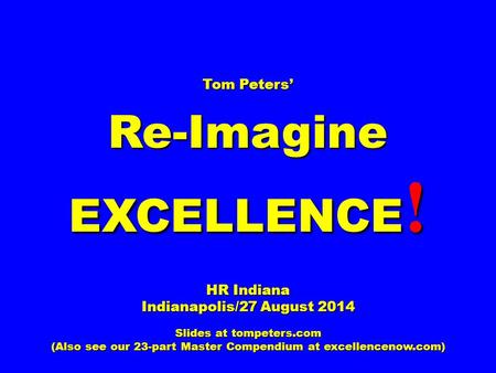 Tom Peters’ Re-Imagine EXCELLENCE ! HR Indiana Indianapolis/27 August 2014 Slides at tompeters.com (Also see our 23-part Master Compendium at excellencenow.com)