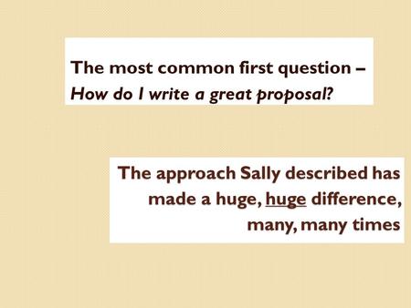 The approach Sally described has made a huge, huge difference, many, many times The most common first question – How do I write a great proposal?