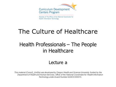 The Culture of Healthcare Health Professionals – The People in Healthcare Lecture a This material (Comp2_Unit2a) was developed by Oregon Health and Science.