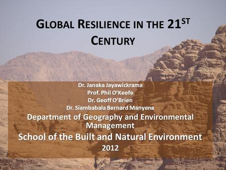 G LOBAL R ESILIENCE IN THE 21 ST C ENTURY Dr. Janaka Jayawickrama Prof. Phil O’Keefe Dr. Geoff O’Brien Dr. Siambabala Bernard Manyena Department of Geography.