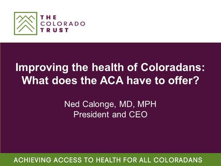 Improving the health of Coloradans: What does the ACA have to offer? Ned Calonge, MD, MPH President and CEO.