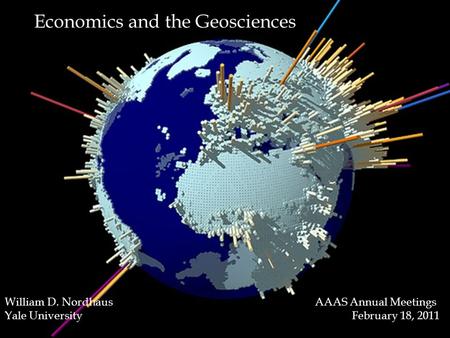 1 Economics and the Geosciences William D. Nordhaus AAAS Annual Meetings Yale University February 18, 2011.