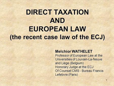 1 DIRECT TAXATION AND EUROPEAN LAW (the recent case law of the ECJ) Melchior WATHELET Professor of European Law at the Universities of Louvain-La-Neuve.