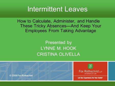 © 2008 Fox Rothschild Intermittent Leaves How to Calculate, Administer, and Handle These Tricky Absences—And Keep Your Employees From Taking Advantage.