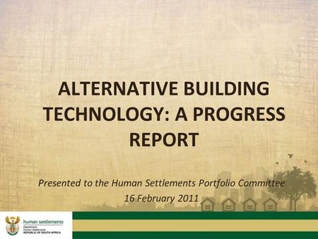 ALTERNATIVE BUILDING TECHNOLOGY: A PROGRESS REPORT Presented to the Human Settlements Portfolio Committee 16 February 2011.