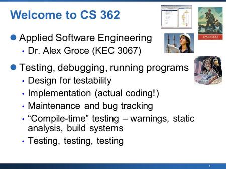 1 Welcome to CS 362 Applied Software Engineering Dr. Alex Groce (KEC 3067) Testing, debugging, running programs Design for testability Implementation (actual.