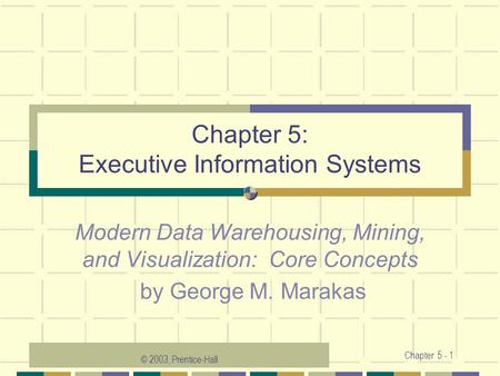 © 2003, Prentice-Hall Chapter 5 - 1 Chapter 5: Executive Information Systems Modern Data Warehousing, Mining, and Visualization: Core Concepts by George.