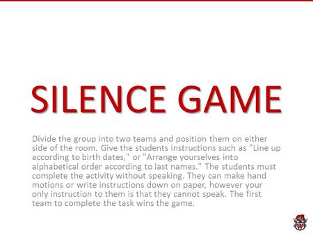 SILENCE GAME Divide the group into two teams and position them on either side of the room. Give the students instructions such as Line up according to.