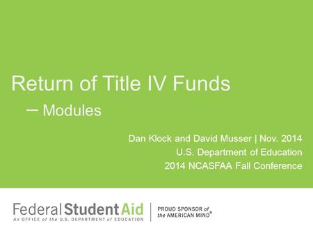 Dan Klock and David Musser | Nov. 2014 U.S. Department of Education 2014 NCASFAA Fall Conference Return of Title IV Funds – Modules.