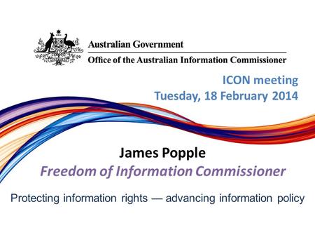 Protecting information rights — advancing information policy ICON meeting Tuesday, 18 February 2014 James Popple Freedom of Information Commissioner.