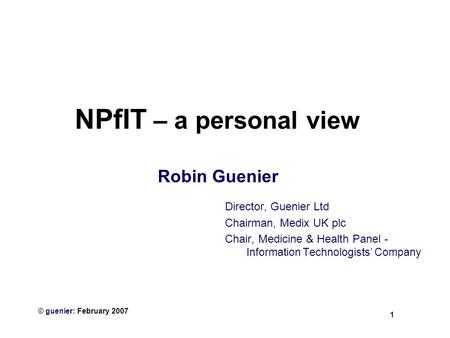 1 © guenier: February 2007 NPfIT – a personal view Robin Guenier Director, Guenier Ltd Chairman, Medix UK plc Chair, Medicine & Health Panel - Information.