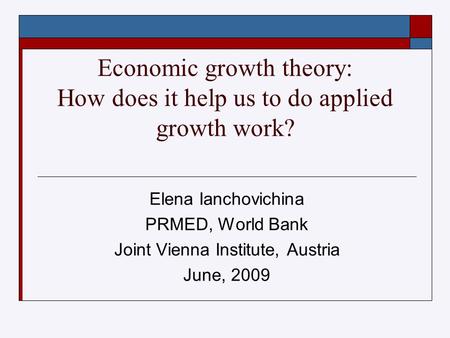 Economic growth theory: How does it help us to do applied growth work? Elena Ianchovichina PRMED, World Bank Joint Vienna Institute, Austria June, 2009.