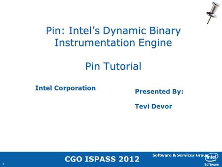 Software & Services Group 1 Pin: Intel’s Dynamic Binary Instrumentation Engine Pin Tutorial Intel Corporation Presented By: Tevi Devor CGO ISPASS 2012.