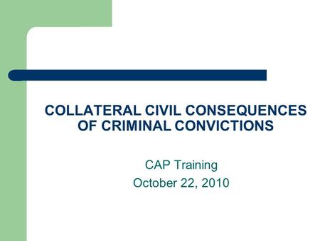 COLLATERAL CIVIL CONSEQUENCES OF CRIMINAL CONVICTIONS CAP Training October 22, 2010.