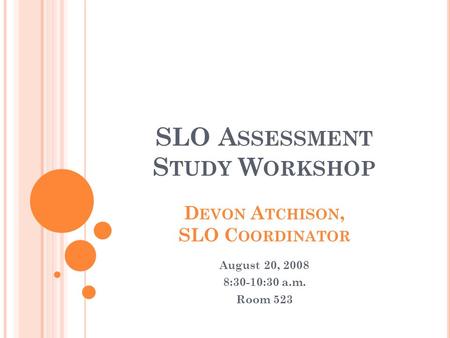 SLO A SSESSMENT S TUDY W ORKSHOP D EVON A TCHISON, SLO C OORDINATOR August 20, 2008 8:30-10:30 a.m. Room 523.