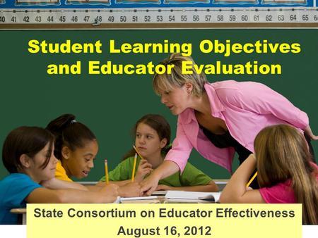 State Consortium on Educator Effectiveness August 16, 2012 Student Learning Objectives and Educator Evaluation.