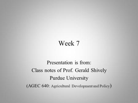 Week 7 Presentation is from: Class notes of Prof. Gerald Shively Purdue University (AGEC 640: Agricultural Development and Policy )