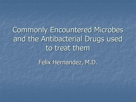 Commonly Encountered Microbes and the Antibacterial Drugs used to treat them Felix Hernandez, M.D.