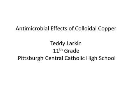 Antimicrobial Effects of Colloidal Copper Teddy Larkin 11 th Grade Pittsburgh Central Catholic High School.