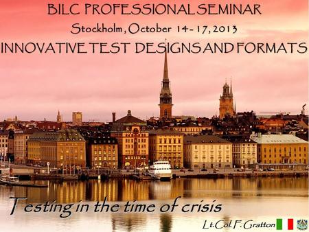 Francesco Gratton 2013 Testing in the time of crisis BILC PROFESSIONAL SEMINAR Stockholm, October 14 - 17, 2013 INNOVATIVE TEST DESIGNS AND FORMATS Lt.Col.