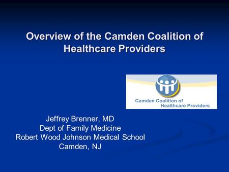 Overview of the Camden Coalition of Healthcare Providers Jeffrey Brenner, MD Dept of Family Medicine Robert Wood Johnson Medical School Camden, NJ.