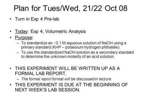 Plan for Tues/Wed, 21/22 Oct 08 Turn in Exp 4 Pre-lab Today: Exp 4, Volumetric Analysis Purpose: –To standardize an ~0.1 M aqueous solution of NaOH using.