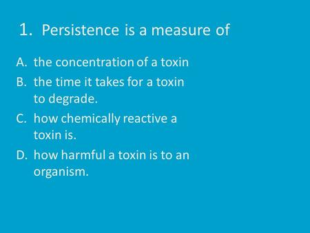 1. Persistence is a measure of A.the concentration of a toxin B.the time it takes for a toxin to degrade. C.how chemically reactive a toxin is. D.how harmful.