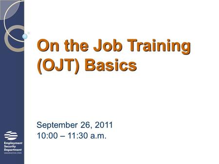 On the Job Training (OJT) Basics September 26, 2011 10:00 – 11:30 a.m.