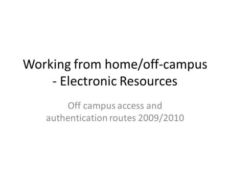 Working from home/off-campus - Electronic Resources Off campus access and authentication routes 2009/2010.