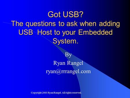 Copyright 2003 Ryan Rangel. All rights reserved. Got USB? The questions to ask when adding USB Host to your Embedded System. By Ryan Rangel