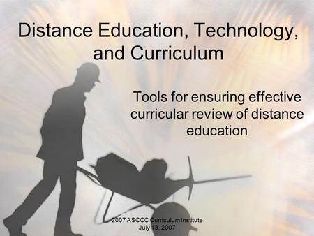 2007 ASCCC Curriculum Institute July 13, 2007 Distance Education, Technology, and Curriculum Tools for ensuring effective curricular review of distance.