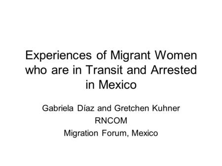 Experiences of Migrant Women who are in Transit and Arrested in Mexico Gabriela Díaz and Gretchen Kuhner RNCOM Migration Forum, Mexico.