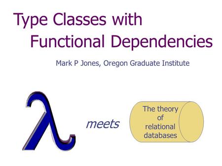 Type Classes with Functional Dependencies Mark P Jones, Oregon Graduate Institute The theory of relational databases meets.