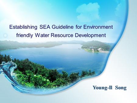 Establishing SEA Guideline for Environment friendly Water Resource Development Young-Il Song.