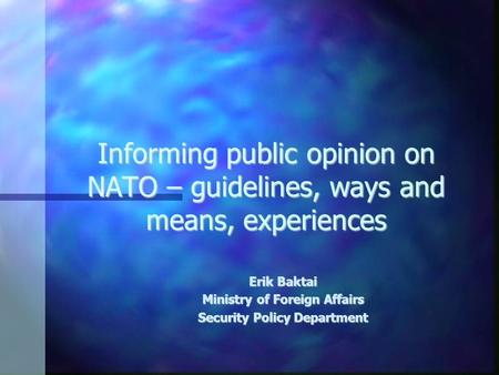 Informing public opinion on NATO – guidelines, ways and means, experiences Erik Baktai Ministry of Foreign Affairs Security Policy Department.