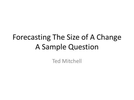 Forecasting The Size of A Change A Sample Question Ted Mitchell.