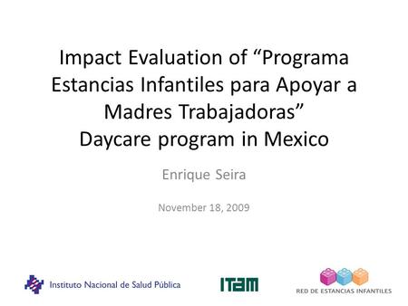 Impact Evaluation of “Programa Estancias Infantiles para Apoyar a Madres Trabajadoras” Daycare program in Mexico Enrique Seira November 18, 2009.