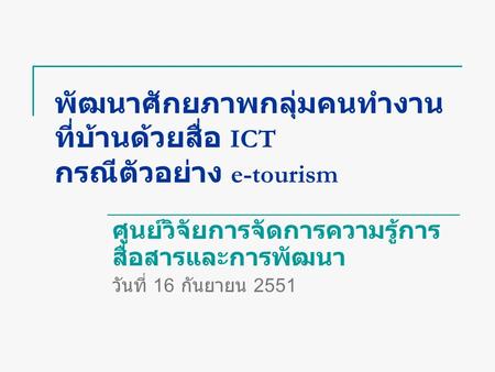 พัฒนาศักยภาพกลุ่มคนทำงาน ที่บ้านด้วยสื่อ ICT กรณีตัวอย่าง e-tourism ศูนย์วิจัยการจัดการความรู้การ สื่อสารและการพัฒนา วันที่ 16 กันยายน 2551.