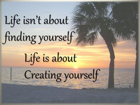 Life isn’t about finding yourself Life is about Life is about Creating yourself Creating yourself.