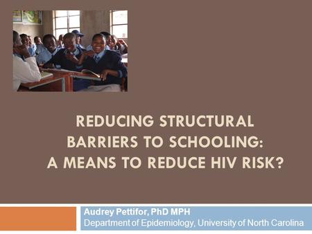 REDUCING STRUCTURAL BARRIERS TO SCHOOLING: A MEANS TO REDUCE HIV RISK? Audrey Pettifor, PhD MPH Department of Epidemiology, University of North Carolina.