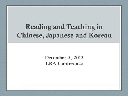 Reading and Teaching in Chinese, Japanese and Korean December 5, 2013 LRA Conference.