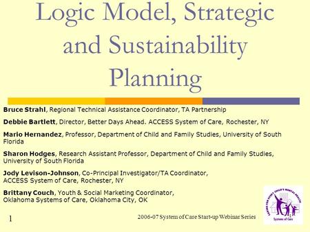 2006-07 System of Care Start-up Webinar Series 1 Logic Model, Strategic and Sustainability Planning Bruce Strahl, Regional Technical Assistance Coordinator,