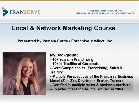 Local & Network Marketing Course Presented by Pamela Currie / Franchise Intellect, Inc. My Background --10+ Years in Franchising --10+ in Traditional Corporate.