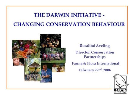 THE DARWIN INITIATIVE - CHANGING CONSERVATION BEHAVIOUR Rosalind Aveling Director, Conservation Partnerships Fauna & Flora International February 22 nd.