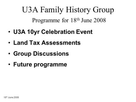 18 th June 2008 U3A Family History Group Programme for 18 th June 2008 U3A 10yr Celebration Event Land Tax Assessments Group Discussions Future programme.