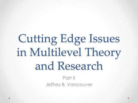 Cutting Edge Issues in Multilevel Theory and Research Part II Jeffrey B. Vancouver.