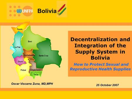 Bolivia Decentralization and Integration of the Supply System in Bolivia How to Protect Sexual and Reproductive Health Supplies 25 October 2007 Oscar Viscarra.