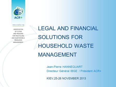 LEGAL AND FINANCIAL SOLUTIONS FOR HOUSEHOLD WASTE MANAGEMENT Jean-Pierre HANNEQUART Directeur Général IBGE / Président ACR+ KIEV,25-26 NOVEMBER 2013.