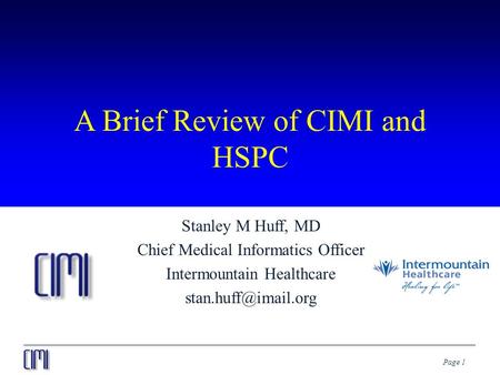 Page 1 A Brief Review of CIMI and HSPC Stanley M Huff, MD Chief Medical Informatics Officer Intermountain Healthcare